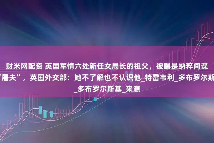 财米网配资 英国军情六处新任女局长的祖父，被曝是纳粹间谍，绰号“屠夫”，英国外交部：她不了解也不认识他_特雷韦利_多布罗尔斯基_来源