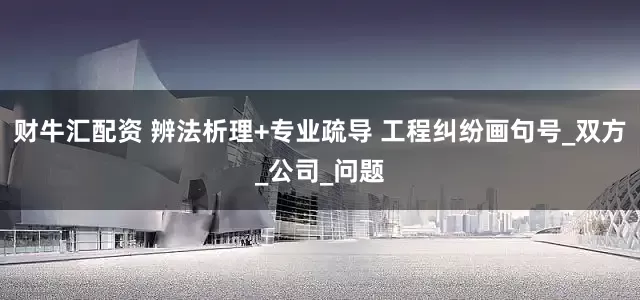 财牛汇配资 辨法析理+专业疏导 工程纠纷画句号_双方_公司_问题