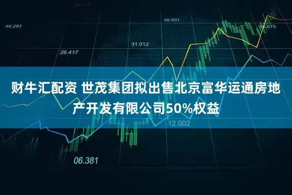 财牛汇配资 世茂集团拟出售北京富华运通房地产开发有限公司50%权益