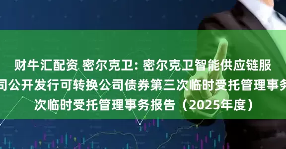 财牛汇配资 密尔克卫: 密尔克卫智能供应链服务集团股份有限公司公开发行可转换公司债券第三次临时受托管理事务报告（2025年度）