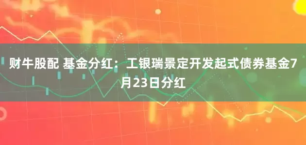 财牛股配 基金分红：工银瑞景定开发起式债券基金7月23日分红