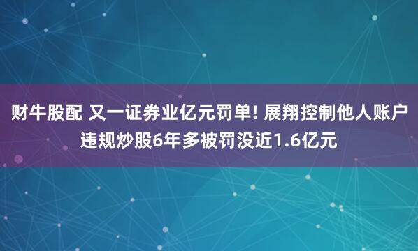 财牛股配 又一证券业亿元罚单! 展翔控制他人账户违规炒股6年多被罚没近1.6亿元