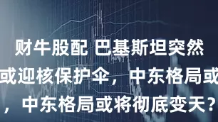 财牛股配 巴基斯坦突然发声，沙特或迎核保护伞，中东格局或将彻底变天？
