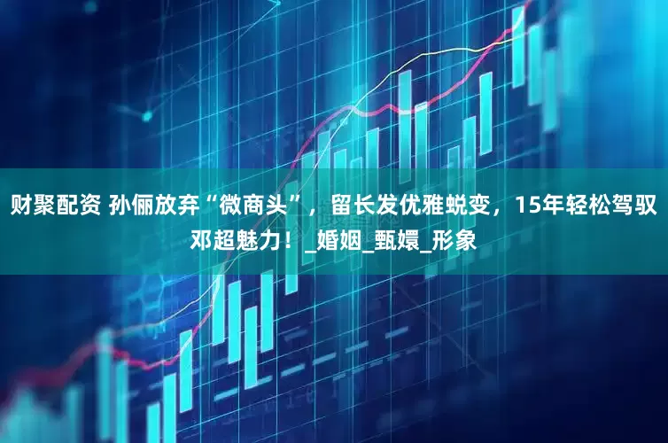 财聚配资 孙俪放弃“微商头”，留长发优雅蜕变，15年轻松驾驭邓超魅力！_婚姻_甄嬛_形象